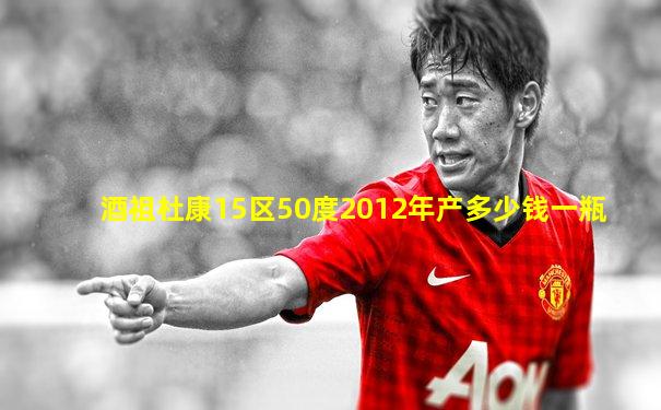 酒祖杜康15区50度2012年产多少钱一瓶